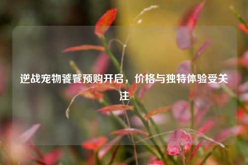 逆战宠物饕餮预购开启,价格与独特体验受关注