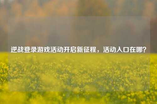 逆战登录游戏活动开启新征程，活动入口在哪？