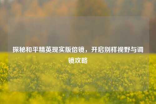 探秘和平精英现实版倍镜,开启别样视野与调镜攻略
