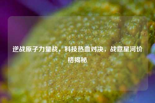 逆战原子力量战,科技热血对决,战意星河价格揭秘