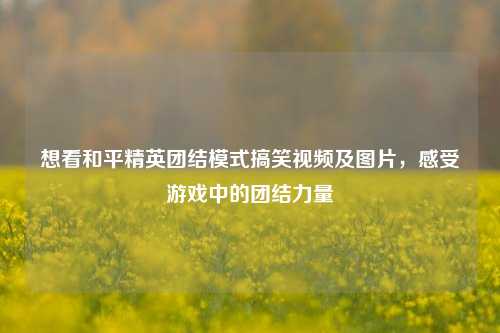 想看和平精英团结模式搞笑视频及图片，感受游戏中的团结力量