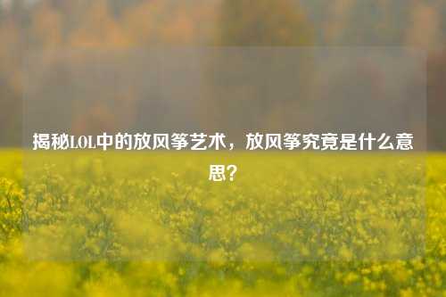 揭秘LOL中的放风筝艺术,放风筝究竟是什么意思?