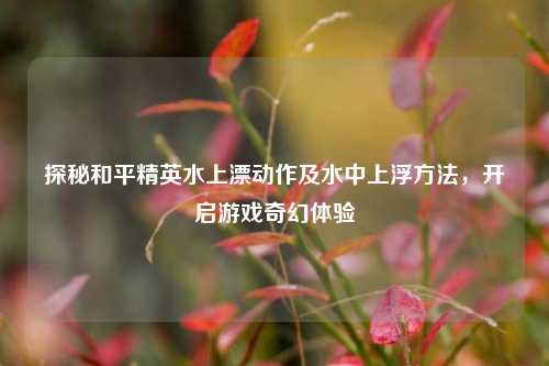 探秘和平精英水上漂动作及水中上浮方法,开启游戏奇幻体验