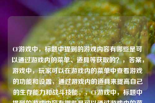 CF游戏中,标题中提到的游戏内容有哪些是可以通过游戏内的菜单、道具等获取的?,答案,游戏中,玩家可以在游戏内的菜单中查看游戏的功能和设置,通过游戏内的道具来提高自己的生存能力和战斗技能。,CF游戏中,标题中提到的游戏内容有哪些是可以通过游戏内的菜单、道具等获取的?,答案,游戏内道具可以通过购买、抽奖等方式获得。,CF游戏中,标题中提到的游戏内容,比如诱饵弹,是可以通过游戏内的菜单、道具等获取的。