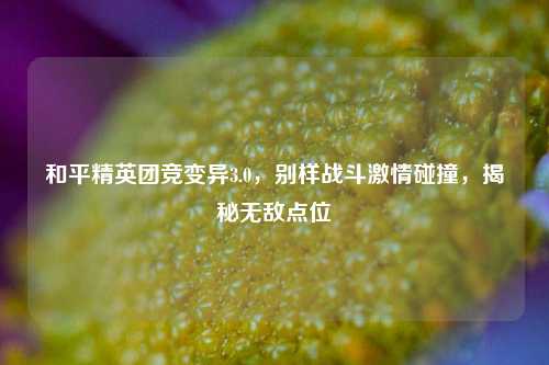 和平精英团竞变异3.0,别样战斗激情碰撞,揭秘无敌点位