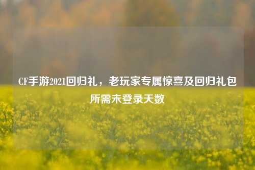CF手游2021回归礼，老玩家专属惊喜及回归礼包所需未登录天数