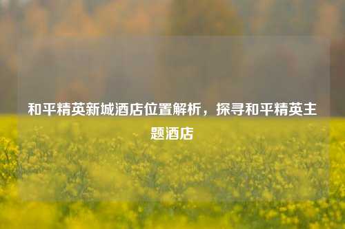 和平精英新城酒店位置解析,探寻和平精英主题酒店
