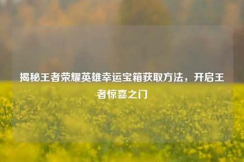 揭秘王者荣耀英雄幸运宝箱获取方法,开启王者惊喜之门
