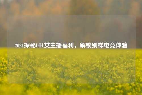 2021探秘LOL女主播福利,解锁别样电竞体验