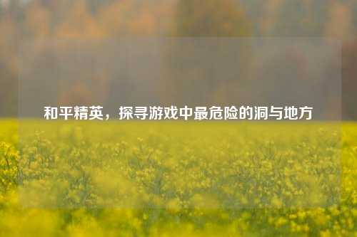 和平精英,探寻游戏中最危险的洞与地方