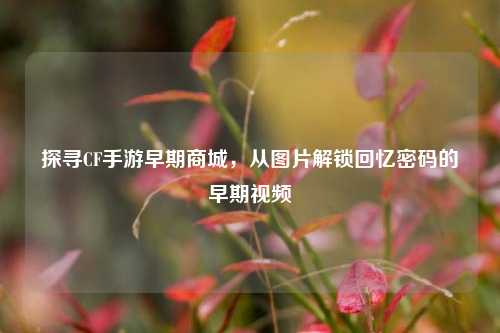 探寻CF手游早期商城,从图片解锁回忆密码的早期视频