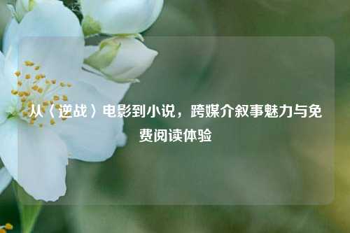 从〈逆战〉电影到小说，跨媒介叙事魅力与免费阅读体验