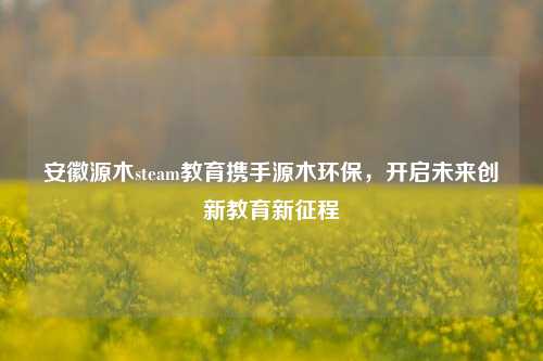 安徽源木steam教育携手源木环保,开启未来创新教育新征程