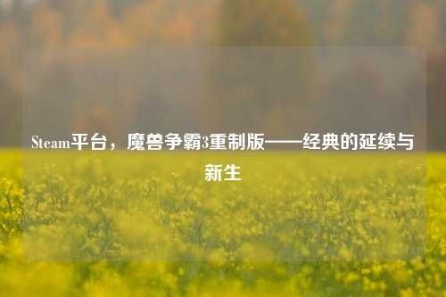 Steam平台,魔兽争霸3重制版——经典的延续与新生