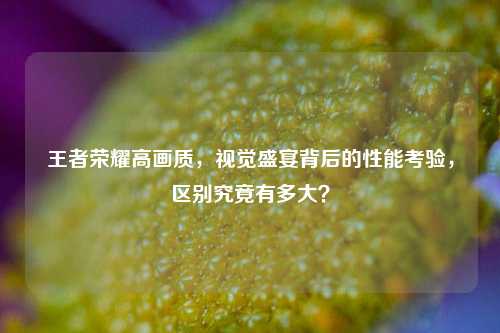 王者荣耀高画质，视觉盛宴背后的性能考验，区别究竟有多大？