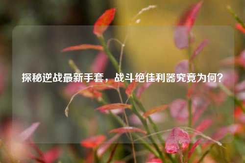探秘逆战最新手套,战斗绝佳利器究竟为何?