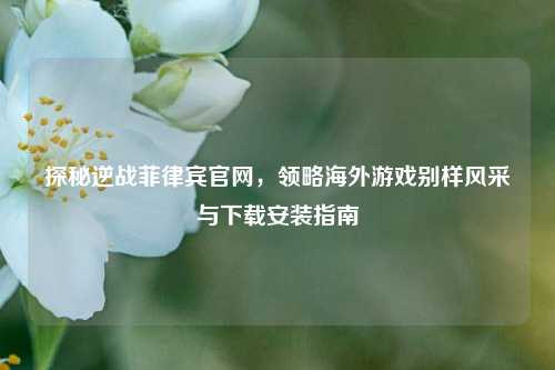 探秘逆战菲律宾官网,领略海外游戏别样风采与下载安装指南
