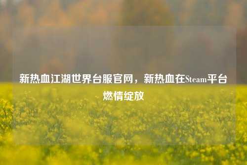 新热血江湖世界台服官网，新热血在Steam平台燃情绽放