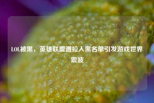 LOL被黑,英雄联盟遭拉入黑名单引发游戏世界震波
