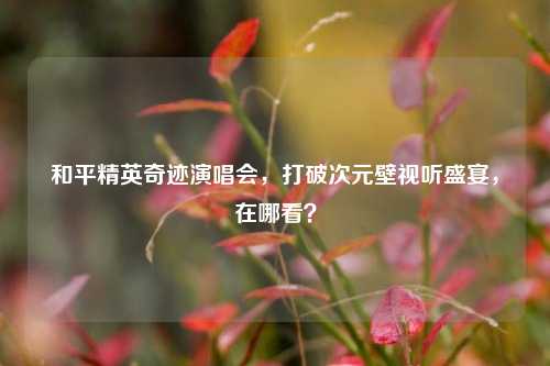 和平精英奇迹演唱会,打破次元壁视听盛宴,在哪看?