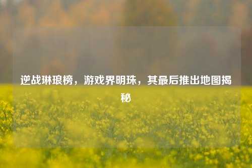 逆战琳琅榜,游戏界明珠,其最后推出地图揭秘