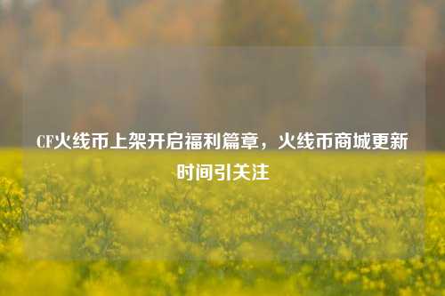 CF火线币上架开启福利篇章,火线币商城更新时间引关注