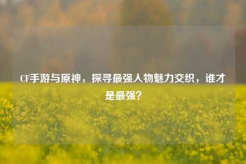 CF手游与原神,探寻最强人物魅力交织,谁才是最强?