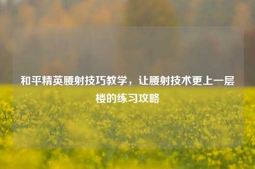 和平精英腰射技巧教学,让腰射技术更上一层楼的练习攻略